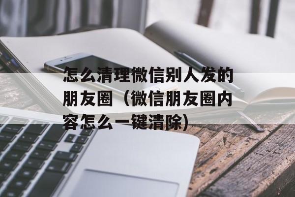 怎么清理微信别人发的朋友圈（微信朋友圈内容怎么一键清除)