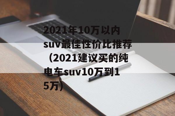 2021年10万以内suv最佳性价比推荐（2021建议买的纯电车suv10万到15万)