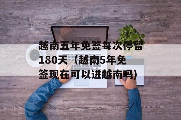 越南五年免签每次停留180天（越南5年免签现在可以进越南吗)