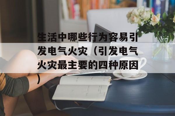 生活中哪些行为容易引发电气火灾（引发电气火灾最主要的四种原因)