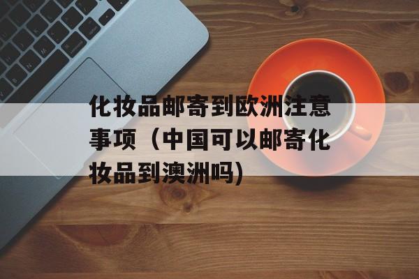 化妆品邮寄到欧洲注意事项（中国可以邮寄化妆品到澳洲吗)