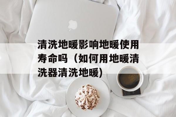 清洗地暖影响地暖使用寿命吗（如何用地暖清洗器清洗地暖)