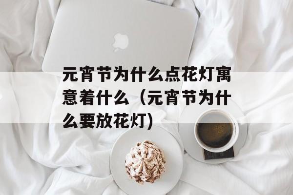 元宵节为什么点花灯寓意着什么（元宵节为什么要放花灯)