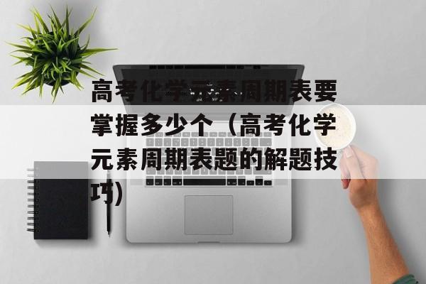 高考化学元素周期表要掌握多少个（高考化学元素周期表题的解题技巧)