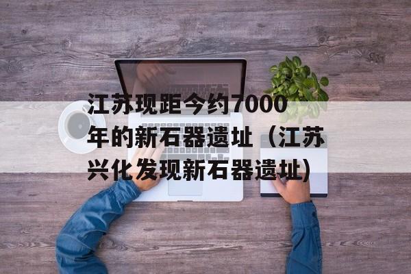 江苏现距今约7000年的新石器遗址（江苏兴化发现新石器遗址)