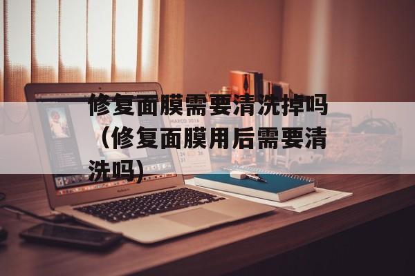 修复面膜需要清洗掉吗（修复面膜用后需要清洗吗)