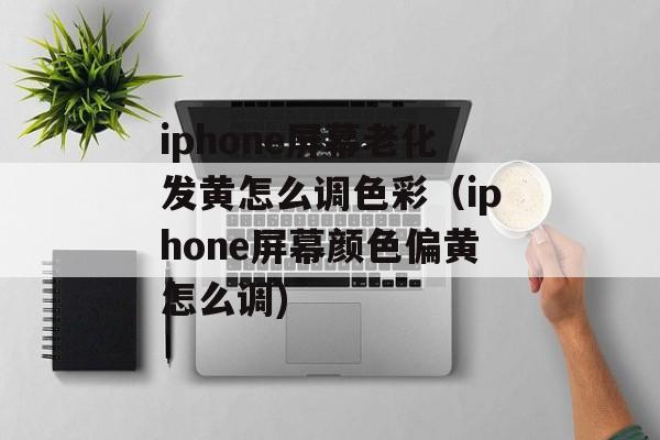 iphone屏幕老化发黄怎么调色彩（iphone屏幕颜色偏黄怎么调)