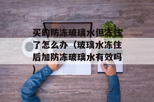 买的防冻玻璃水但冻住了怎么办（玻璃水冻住后加防冻玻璃水有效吗)