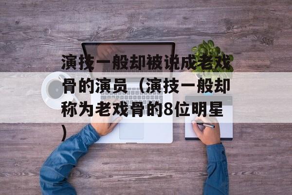 演技一般却被说成老戏骨的演员（演技一般却称为老戏骨的8位明星)