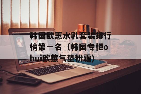 韩国欧蕙水乳套装排行榜第一名（韩国专柜ohui欧蕙气垫粉霜)