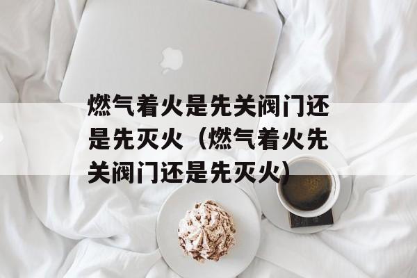 燃气着火是先关阀门还是先灭火（燃气着火先关阀门还是先灭火)