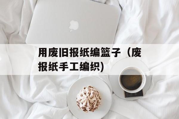 用废旧报纸编篮子（废报纸手工编织)