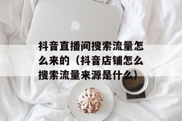 抖音直播间搜索流量怎么来的（抖音店铺怎么搜索流量来源是什么)