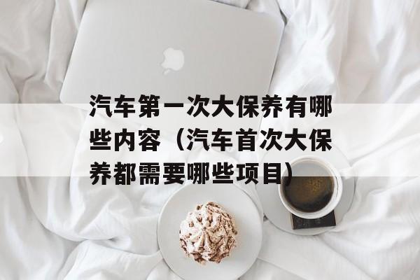 汽车第一次大保养有哪些内容（汽车首次大保养都需要哪些项目)
