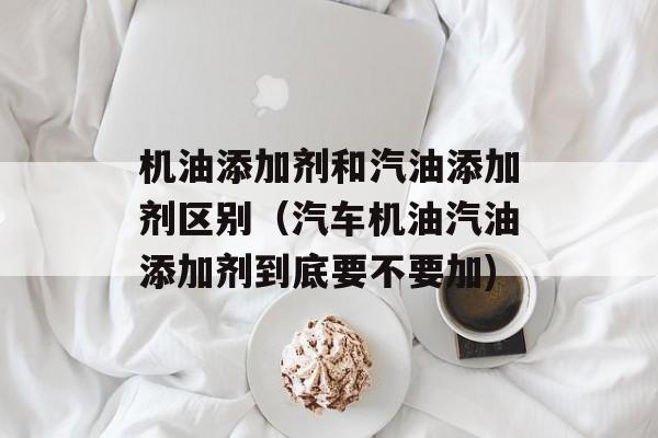 机油添加剂和汽油添加剂区别（汽车机油汽油添加剂到底要不要加)
