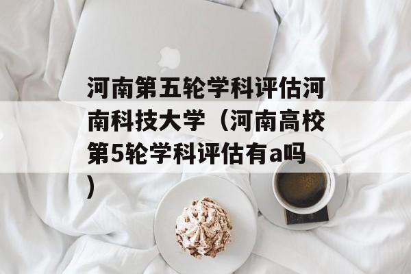 河南第五轮学科评估河南科技大学（河南高校第5轮学科评估有a吗)