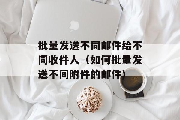 批量发送不同邮件给不同收件人（如何批量发送不同附件的邮件)