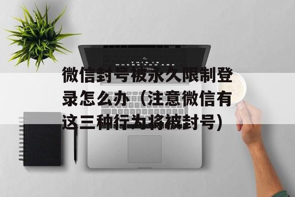 微信封号被永久限制登录怎么办（注意微信有这三种行为将被封号)