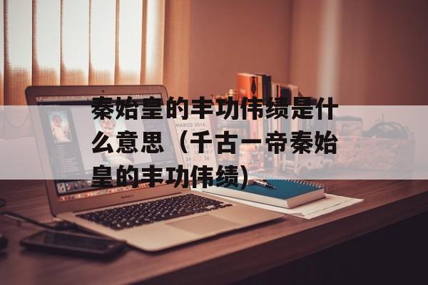 秦始皇的丰功伟绩是什么意思（千古一帝秦始皇的丰功伟绩)