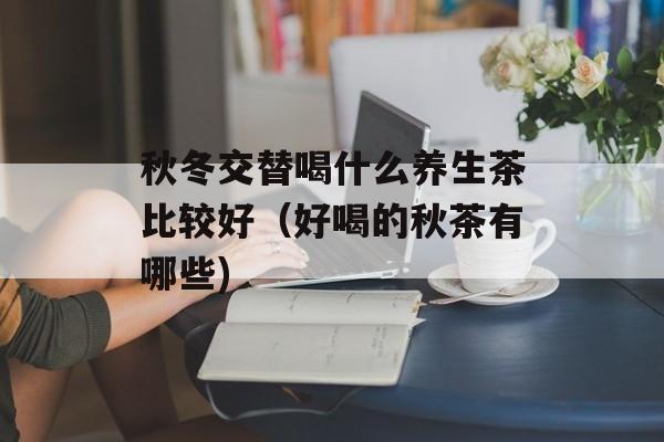 秋冬交替喝什么养生茶比较好（好喝的秋茶有哪些)