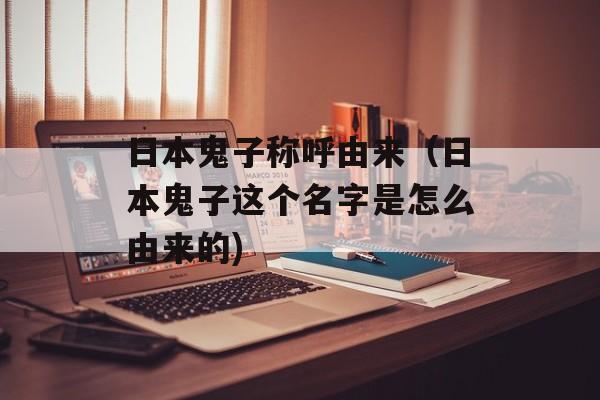 日本鬼子称呼由来（日本鬼子这个名字是怎么由来的)