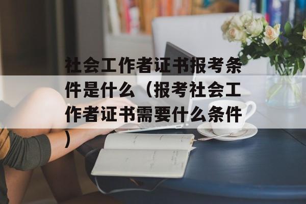 社会工作者证书报考条件是什么（报考社会工作者证书需要什么条件)