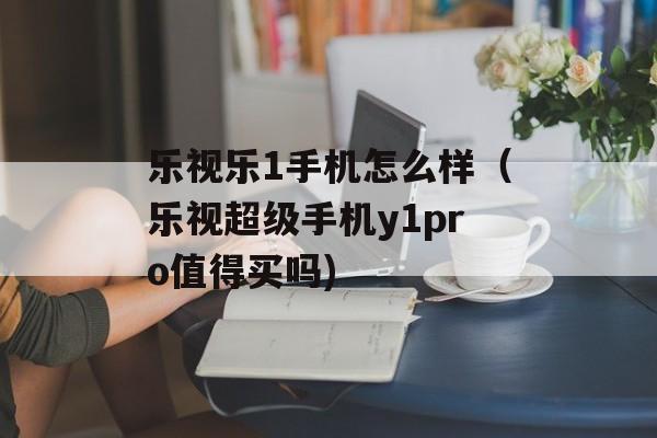 乐视乐1手机怎么样（乐视超级手机y1pro值得买吗)