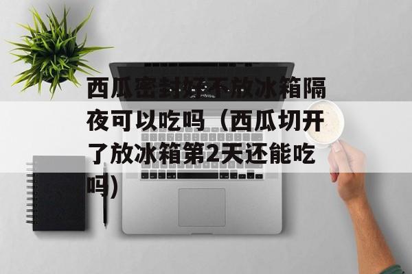西瓜密封好不放冰箱隔夜可以吃吗（西瓜切开了放冰箱第2天还能吃吗)