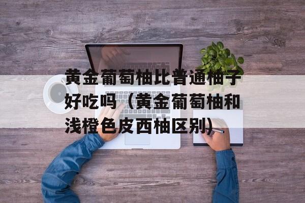 黄金葡萄柚比普通柚子好吃吗（黄金葡萄柚和浅橙色皮西柚区别)