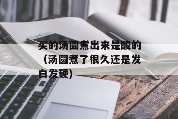 买的汤圆煮出来是酸的（汤圆煮了很久还是发白发硬)