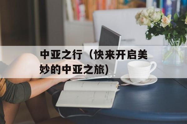中亚之行（快来开启美妙的中亚之旅)