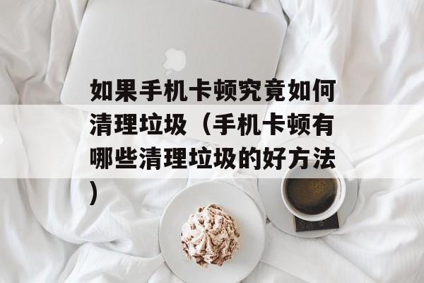 如果手机卡顿究竟如何清理垃圾（手机卡顿有哪些清理垃圾的好方法)