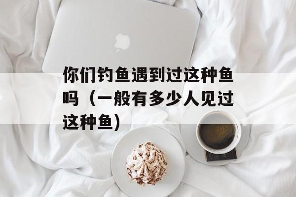 你们钓鱼遇到过这种鱼吗（一般有多少人见过这种鱼)