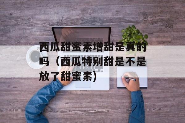 西瓜甜蜜素增甜是真的吗（西瓜特别甜是不是放了甜蜜素)