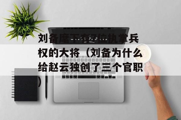 刘备麾下有7位执掌兵权的大将（刘备为什么给赵云独创了三个官职)