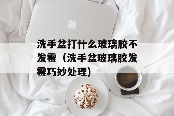 洗手盆打什么玻璃胶不发霉（洗手盆玻璃胶发霉巧妙处理)