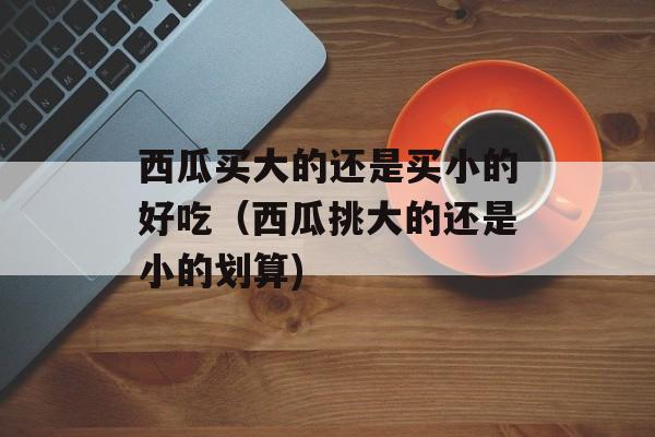西瓜买大的还是买小的好吃（西瓜挑大的还是小的划算)