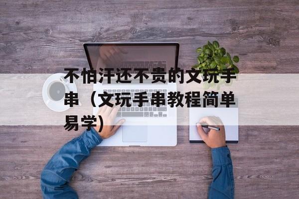 不怕汗还不贵的文玩手串（文玩手串教程简单易学)