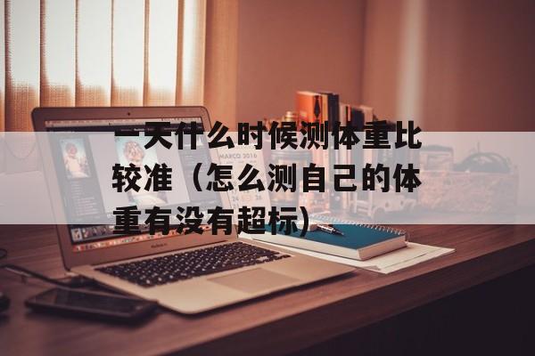 一天什么时候测体重比较准（怎么测自己的体重有没有超标)