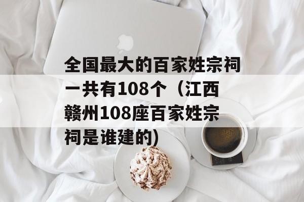 全国最大的百家姓宗祠一共有108个（江西赣州108座百家姓宗祠是谁建的)