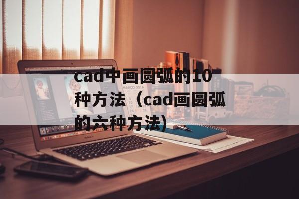cad中画圆弧的10种方法（cad画圆弧的六种方法)