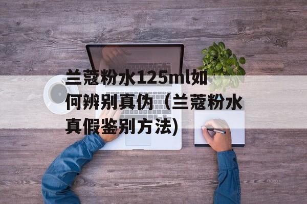 兰蔻粉水125ml如何辨别真伪（兰蔻粉水真假鉴别方法)