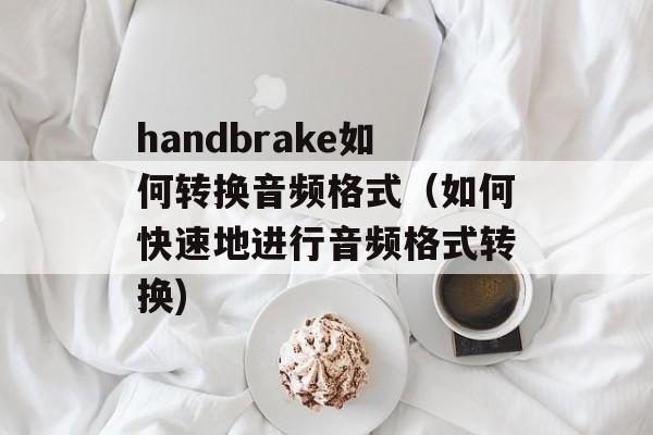 handbrake如何转换音频格式（如何快速地进行音频格式转换)