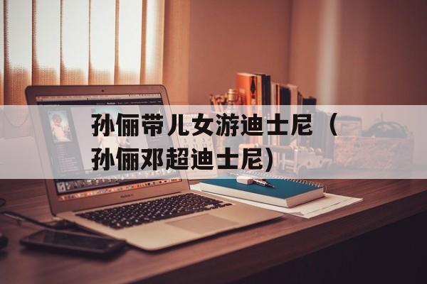 孙俪带儿女游迪士尼（孙俪邓超迪士尼)
