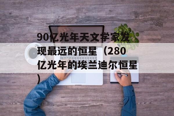 90亿光年天文学家发现最远的恒星（280亿光年的埃兰迪尔恒星)