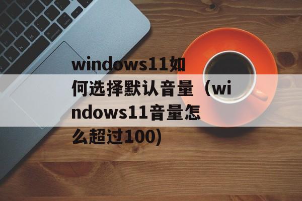 windows11如何选择默认音量（windows11音量怎么超过100)