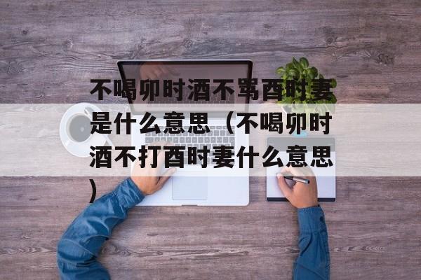 不喝卯时酒不骂酉时妻是什么意思（不喝卯时酒不打酉时妻什么意思)