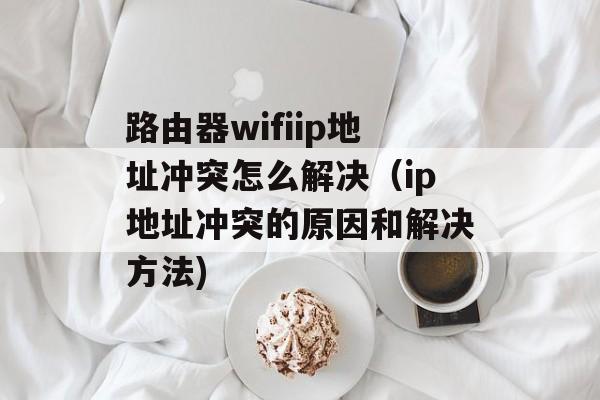 路由器wifiip地址冲突怎么解决（ip地址冲突的原因和解决方法)