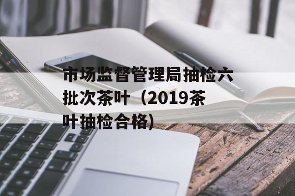 市场监督管理局抽检六批次茶叶（2019茶叶抽检合格)