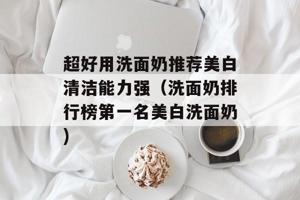 超好用洗面奶推荐美白清洁能力强（洗面奶排行榜第一名美白洗面奶)